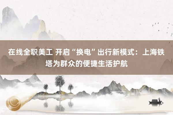 在线全职美工 开启“换电”出行新模式：上海铁塔为群众的便捷生活护航