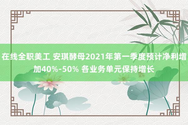 在线全职美工 安琪酵母2021年第一季度预计净利增加40%-50% 各业务单元保持增长