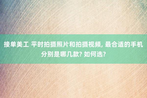 接单美工 平时拍摄照片和拍摄视频, 最合适的手机分别是哪几款? 如何选?