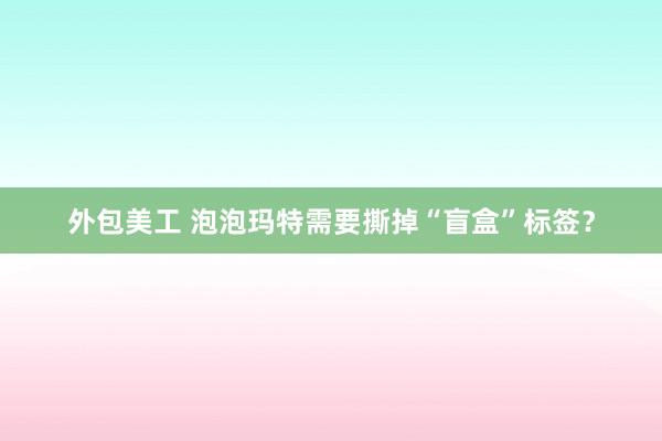 外包美工 泡泡玛特需要撕掉“盲盒”标签？