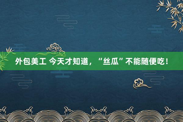 外包美工 今天才知道，“丝瓜”不能随便吃！