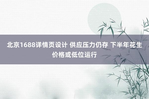 北京1688详情页设计 供应压力仍存 下半年花生价格或低位运行