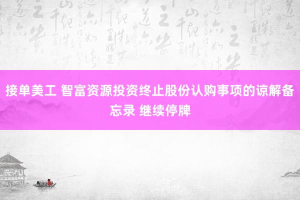 接单美工 智富资源投资终止股份认购事项的谅解备忘录 继续停牌