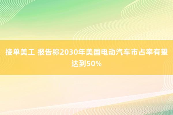 接单美工 报告称2030年美国电动汽车市占率有望达到50%