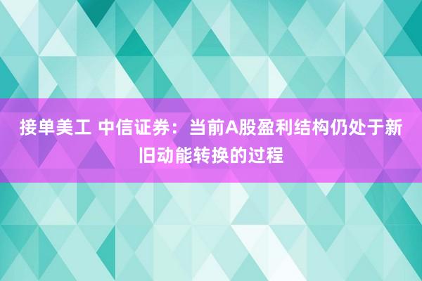 接单美工 中信证券：当前A股盈利结构仍处于新旧动能转换的过程