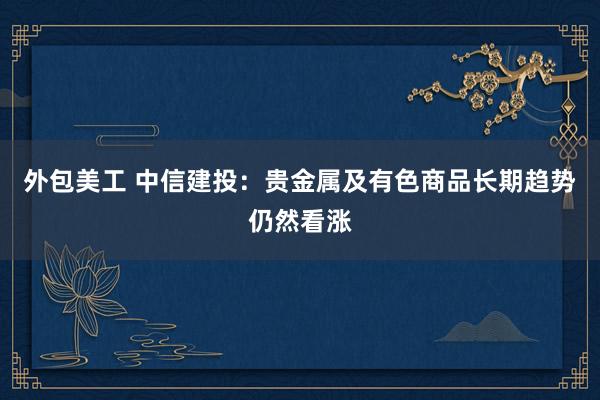 外包美工 中信建投：贵金属及有色商品长期趋势仍然看涨