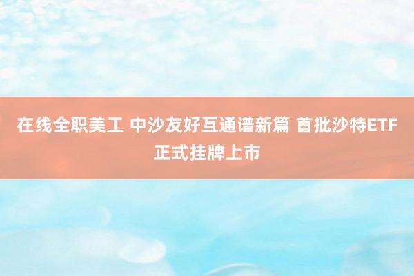 在线全职美工 中沙友好互通谱新篇 首批沙特ETF正式挂牌上市