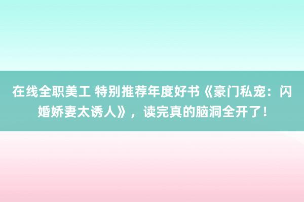 在线全职美工 特别推荐年度好书《豪门私宠：闪婚娇妻太诱人》，读完真的脑洞全开了！