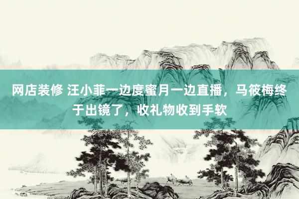 网店装修 汪小菲一边度蜜月一边直播，马筱梅终于出镜了，收礼物收到手软