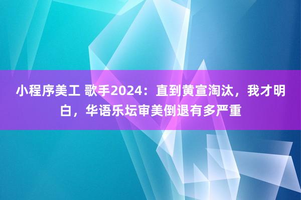 小程序美工 歌手2024：直到黄宣淘汰，我才明白，华语乐坛审美倒退有多严重