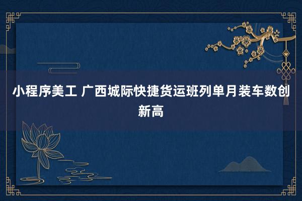 小程序美工 广西城际快捷货运班列单月装车数创新高