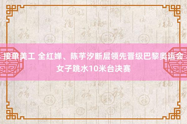 接单美工 全红婵、陈芋汐断层领先晋级巴黎奥运会女子跳水10米台决赛