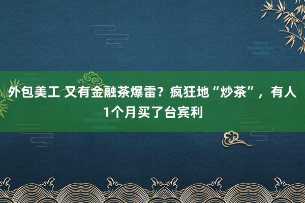 外包美工 又有金融茶爆雷？疯狂地“炒茶”，有人1个月买了台宾利