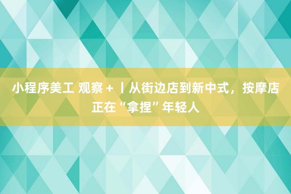 小程序美工 观察＋丨从街边店到新中式，按摩店正在“拿捏”年轻人