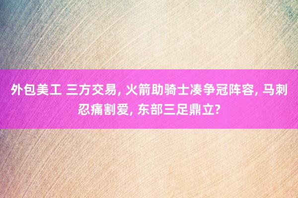 外包美工 三方交易, 火箭助骑士凑争冠阵容, 马刺忍痛割爱, 东部三足鼎立?