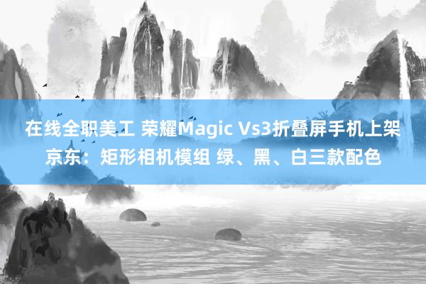 在线全职美工 荣耀Magic Vs3折叠屏手机上架京东：矩形相机模组 绿、黑、白三款配色