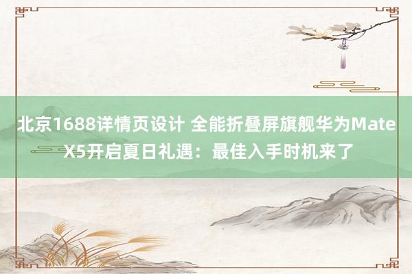 北京1688详情页设计 全能折叠屏旗舰华为Mate X5开启夏日礼遇：最佳入手时机来了