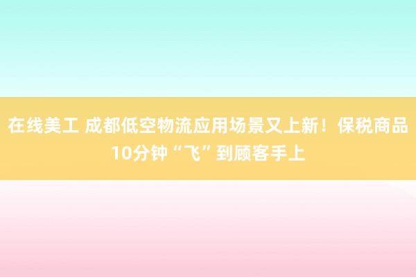 在线美工 成都低空物流应用场景又上新！保税商品10分钟“飞”到顾客手上