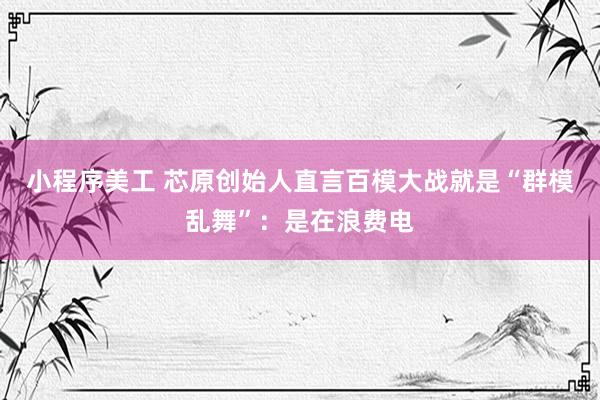 小程序美工 芯原创始人直言百模大战就是“群模乱舞”：是在浪费电