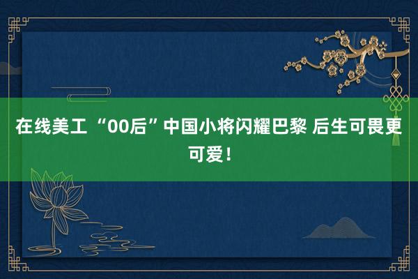 在线美工 “00后”中国小将闪耀巴黎 后生可畏更可爱！