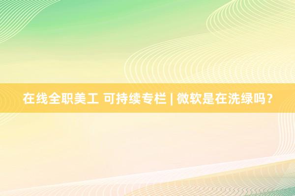 在线全职美工 可持续专栏 | 微软是在洗绿吗？