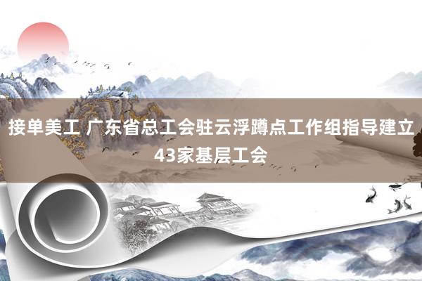 接单美工 广东省总工会驻云浮蹲点工作组指导建立43家基层工会