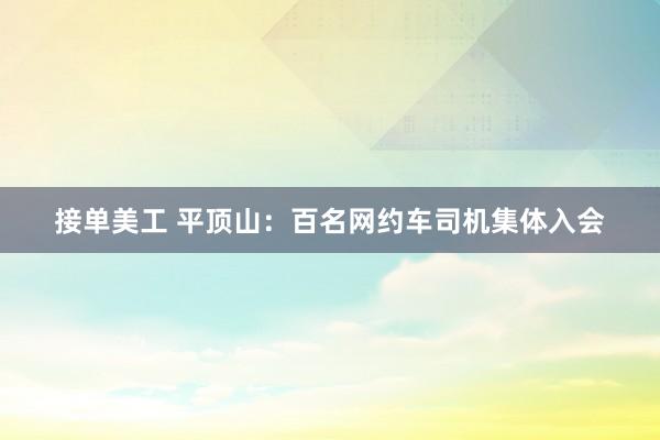 接单美工 平顶山：百名网约车司机集体入会