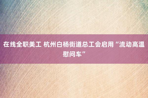 在线全职美工 杭州白杨街道总工会启用“流动高温慰问车”