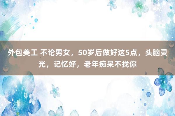 外包美工 不论男女，50岁后做好这5点，头脑灵光，记忆好，老年痴呆不找你