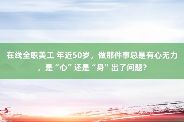 在线全职美工 年近50岁，做那件事总是有心无力，是“心”还是“身”出了问题？