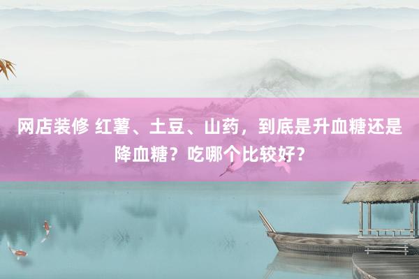 网店装修 红薯、土豆、山药，到底是升血糖还是降血糖？吃哪个比较好？