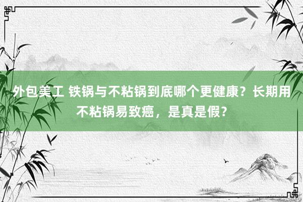 外包美工 铁锅与不粘锅到底哪个更健康？长期用不粘锅易致癌，是真是假？