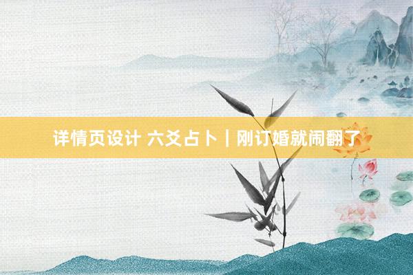 详情页设计 六爻占卜｜刚订婚就闹翻了