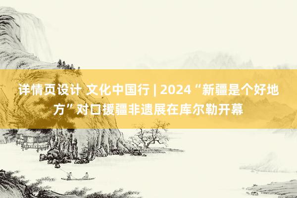 详情页设计 文化中国行 | 2024“新疆是个好地方”对口援疆非遗展在库尔勒开幕