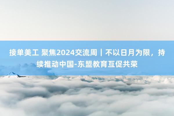 接单美工 聚焦2024交流周｜不以日月为限，持续推动中国-东盟教育互促共荣