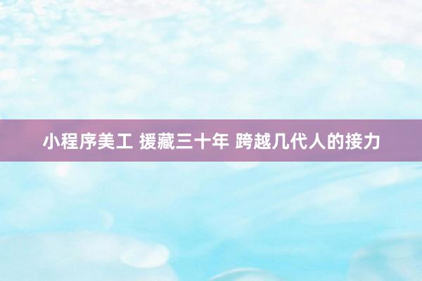 小程序美工 援藏三十年 跨越几代人的接力