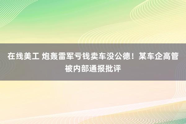 在线美工 炮轰雷军亏钱卖车没公德！某车企高管被内部通报批评