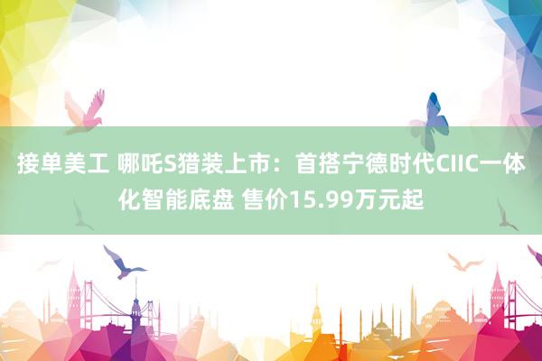 接单美工 哪吒S猎装上市：首搭宁德时代CIIC一体化智能底盘 售价15.99万元起