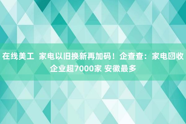 在线美工  家电以旧换新再加码！企查查：家电回收企业超7000家 安徽最多