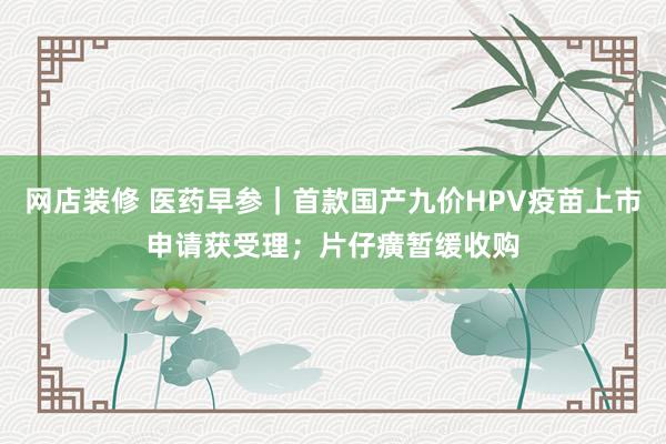 网店装修 医药早参｜首款国产九价HPV疫苗上市申请获受理；片仔癀暂缓收购