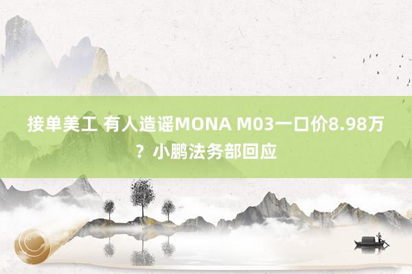 接单美工 有人造谣MONA M03一口价8.98万？小鹏法务部回应