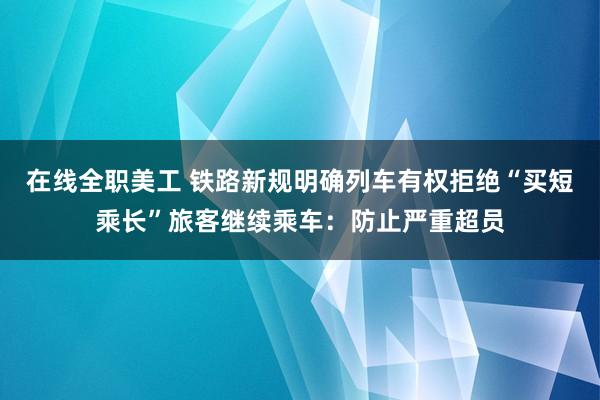 在线全职美工 铁路新规明确列车有权拒绝“买短乘长”旅客继续乘车：防止严重超员