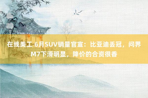 在线美工 6月SUV销量官宣：比亚迪丢冠，问界M7下滑明显，降价的合资很香