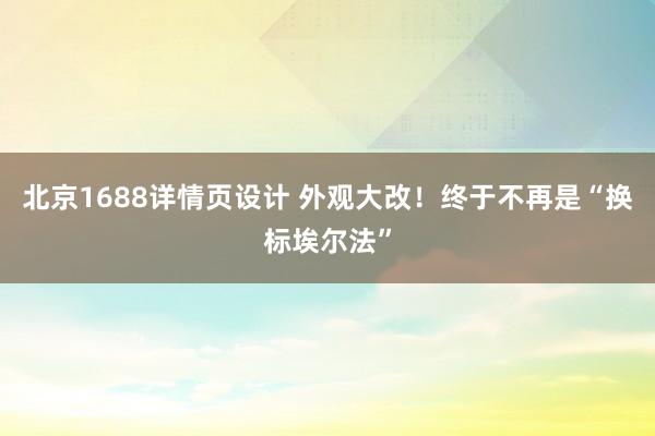 北京1688详情页设计 外观大改！终于不再是“换标埃尔法”