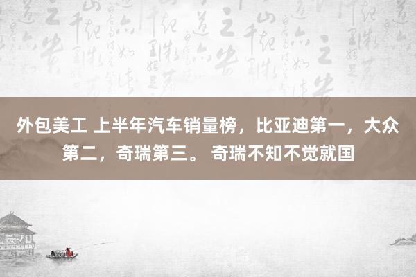 外包美工 上半年汽车销量榜，比亚迪第一，大众第二，奇瑞第三。 奇瑞不知不觉就国