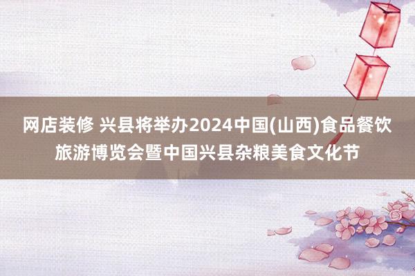 网店装修 兴县将举办2024中国(山西)食品餐饮旅游博览会暨中国兴县杂粮美食文化节