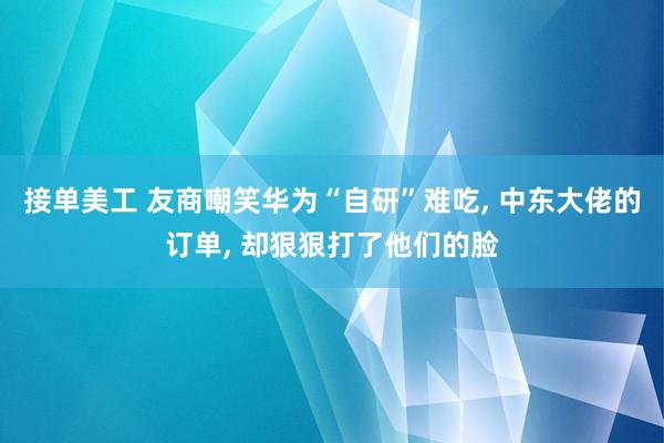 接单美工 友商嘲笑华为“自研”难吃, 中东大佬的订单, 却狠狠打了他们的脸