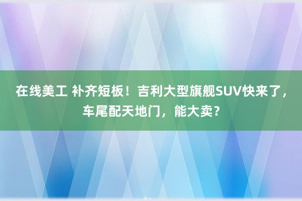 在线美工 补齐短板！吉利大型旗舰SUV快来了，车尾配天地门，能大卖？