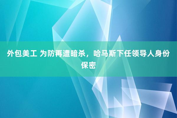 外包美工 为防再遭暗杀，哈马斯下任领导人身份保密